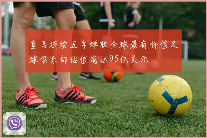 皇马连续五年蝉联全球最有价值足球俱乐部估值高达95亿美元