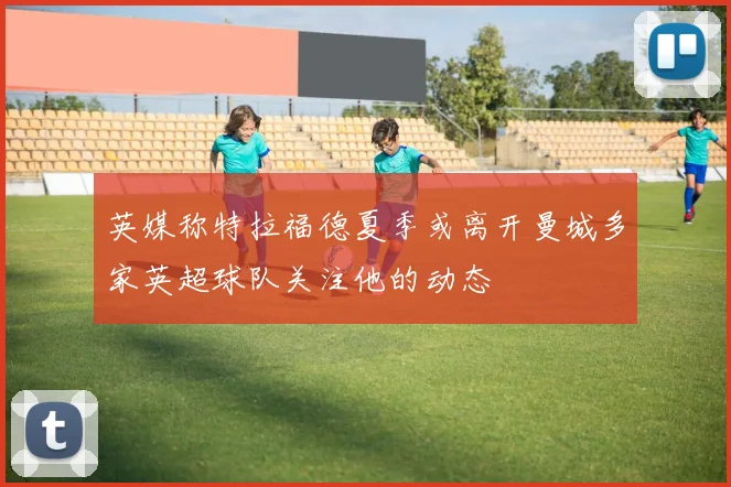 英媒称特拉福德夏季或离开曼城多家英超球队关注他的动态