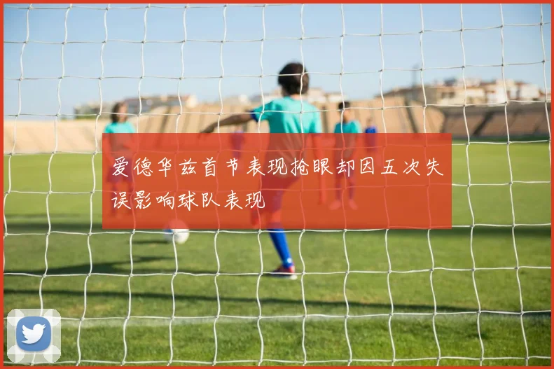爱德华兹首节表现抢眼却因五次失误影响球队表现