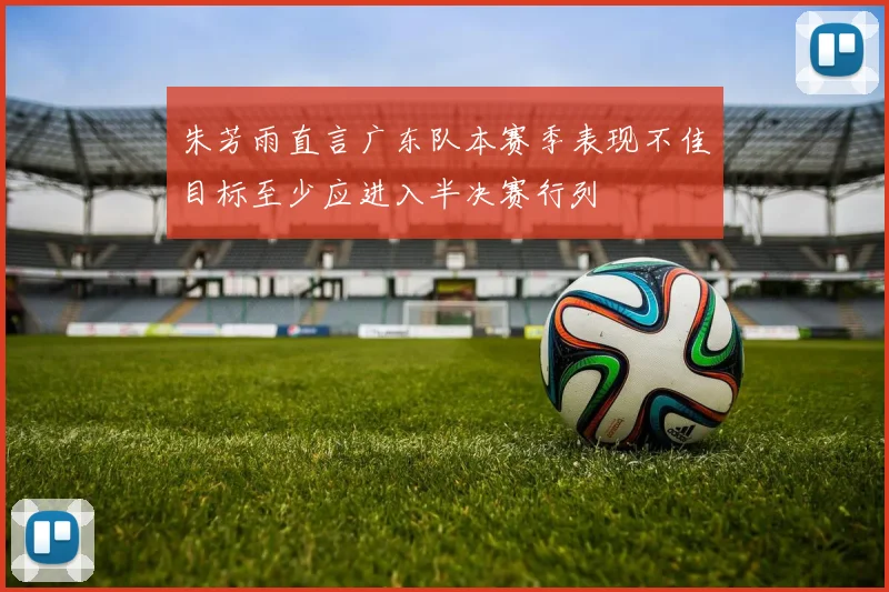 朱芳雨直言广东队本赛季表现不佳目标至少应进入半决赛行列