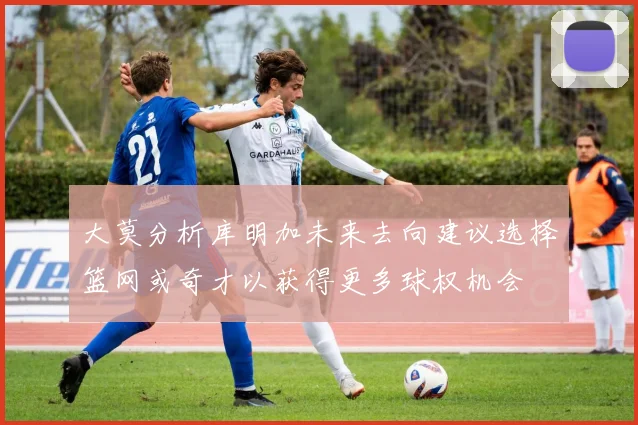 大莫分析库明加未来去向建议选择篮网或奇才以获得更多球权机会