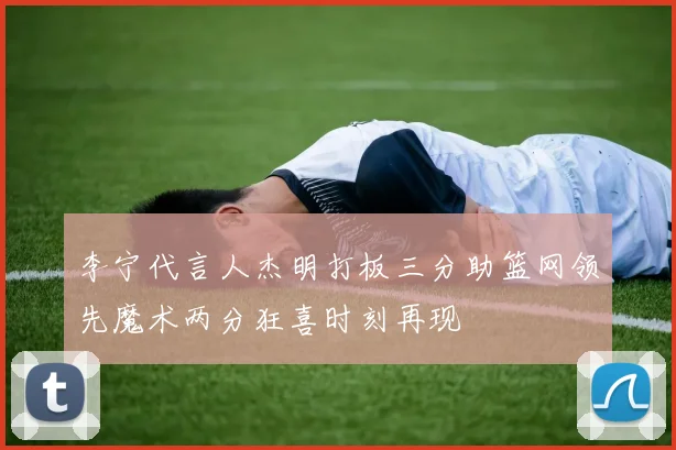 李宁代言人杰明打板三分助篮网领先魔术两分狂喜时刻再现