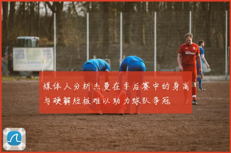 媒体人分析杰曼在季后赛中的身高与硬解短板难以助力球队争冠