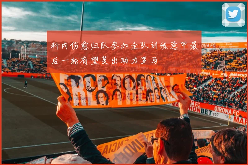 科内伤愈归队参加全队训练意甲最后一轮有望复出助力罗马