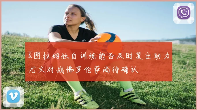 K图拉姆独自训练能否及时复出助力尤文对战佛罗伦萨尚待确认