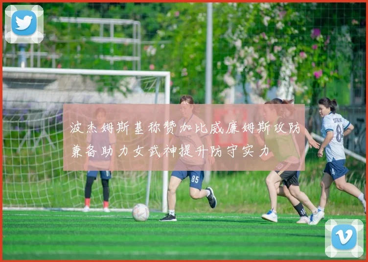 波杰姆斯基称赞加比威廉姆斯攻防兼备助力女武神提升防守实力
