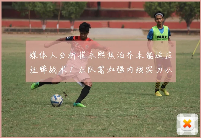 媒体人分析崔永熙焦泊乔未能适应杜锋战术广东队需加强内线实力以提升竞争力
