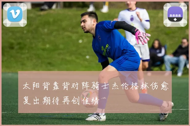 太阳背靠背对阵骑士杰伦格林伤愈复出期待再创佳绩