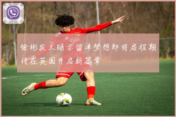 徐彬发文暗示留洋梦想即将启程期待在英国开启新篇章