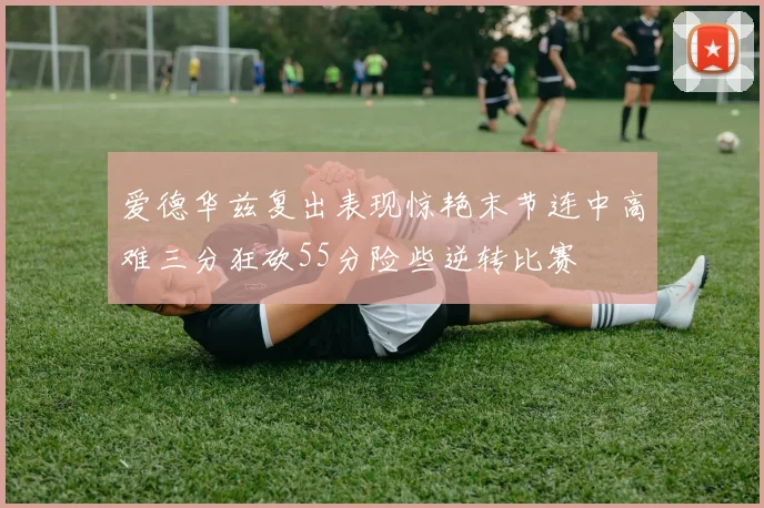 爱德华兹复出表现惊艳末节连中高难三分狂砍55分险些逆转比赛