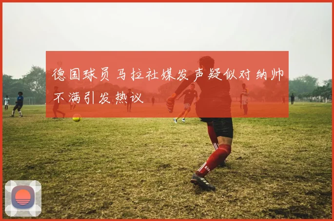 德国球员马拉社媒发声疑似对纳帅不满引发热议
