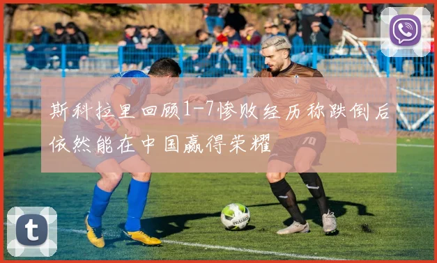 斯科拉里回顾1-7惨败经历称跌倒后依然能在中国赢得荣耀