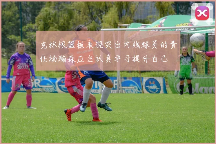 克林根篮板表现突出内线球员的责任杨瀚森应当认真学习提升自己