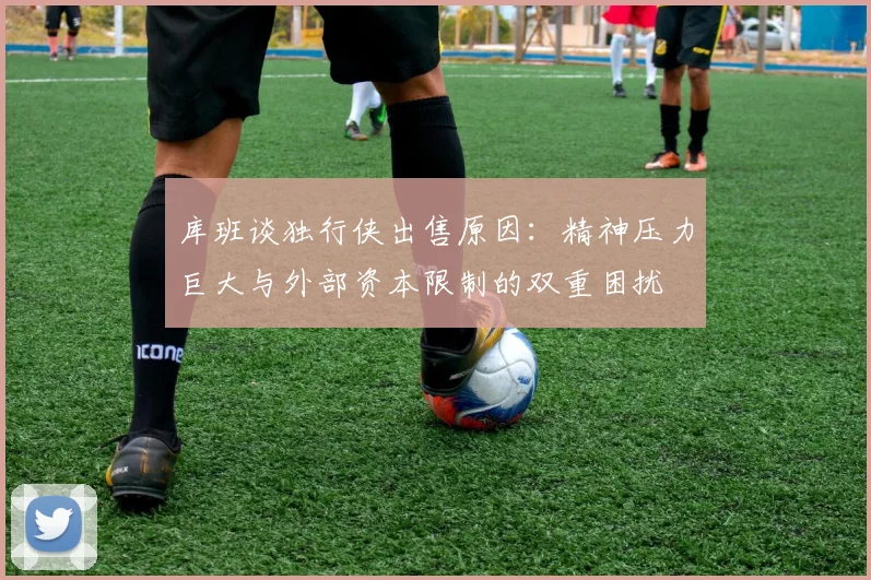 库班谈独行侠出售原因：精神压力巨大与外部资本限制的双重困扰